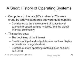 © Cengage Learning 2017
A Short History of Operating Systems
• Computers of the late 60’s and early 70’s were
crude by today’s standards but were quite capable
– Contributed to the development of space travel,
submarine-based ballistic missiles, and the global
financial community
• This period saw:
– The beginning of the Internet
– Creation of input and output devices such as display
terminals and magnetic disks
– Creation of more operating systems such as OS/8
and UNIX
Guide to Operating Systems, 5th Edition 13
 