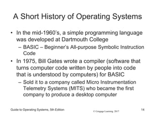 © Cengage Learning 2017
A Short History of Operating Systems
• In the mid-1960’s, a simple programming language
was developed at Dartmouth College
– BASIC – Beginner’s All-purpose Symbolic Instruction
Code
• In 1975, Bill Gates wrote a compiler (software that
turns computer code written by people into code
that is understood by computers) for BASIC
– Sold it to a company called Micro Instrumentation
Telemetry Systems (MITS) who became the first
company to produce a desktop computer
Guide to Operating Systems, 5th Edition 14
 