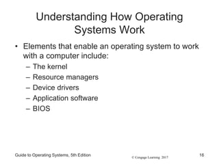 © Cengage Learning 2017
Understanding How Operating
Systems Work
• Elements that enable an operating system to work
with a computer include:
– The kernel
– Resource managers
– Device drivers
– Application software
– BIOS
Guide to Operating Systems, 5th Edition 16
 