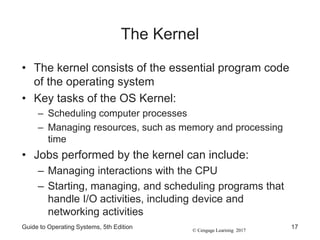 © Cengage Learning 2017
The Kernel
• The kernel consists of the essential program code
of the operating system
• Key tasks of the OS Kernel:
– Scheduling computer processes
– Managing resources, such as memory and processing
time
• Jobs performed by the kernel can include:
– Managing interactions with the CPU
– Starting, managing, and scheduling programs that
handle I/O activities, including device and
networking activities
Guide to Operating Systems, 5th Edition 17
 