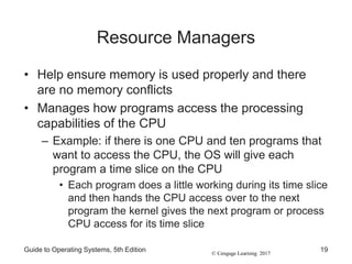 © Cengage Learning 2017
Resource Managers
• Help ensure memory is used properly and there
are no memory conflicts
• Manages how programs access the processing
capabilities of the CPU
– Example: if there is one CPU and ten programs that
want to access the CPU, the OS will give each
program a time slice on the CPU
• Each program does a little working during its time slice
and then hands the CPU access over to the next
program the kernel gives the next program or process
CPU access for its time slice
Guide to Operating Systems, 5th Edition 19
 