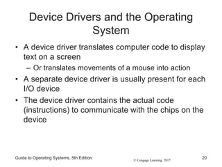 © Cengage Learning 2017
Device Drivers and the Operating
System
• A device driver translates computer code to display
text on a screen
– Or translates movements of a mouse into action
• A separate device driver is usually present for each
I/O device
• The device driver contains the actual code
(instructions) to communicate with the chips on the
device
Guide to Operating Systems, 5th Edition 20
 
