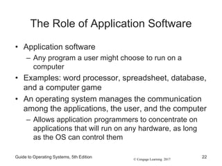 © Cengage Learning 2017
The Role of Application Software
• Application software
– Any program a user might choose to run on a
computer
• Examples: word processor, spreadsheet, database,
and a computer game
• An operating system manages the communication
among the applications, the user, and the computer
– Allows application programmers to concentrate on
applications that will run on any hardware, as long
as the OS can control them
Guide to Operating Systems, 5th Edition 22
 