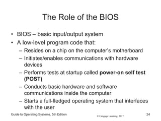 © Cengage Learning 2017
The Role of the BIOS
• BIOS – basic input/output system
• A low-level program code that:
– Resides on a chip on the computer’s motherboard
– Initiates/enables communications with hardware
devices
– Performs tests at startup called power-on self test
(POST)
– Conducts basic hardware and software
communications inside the computer
– Starts a full-fledged operating system that interfaces
with the user
Guide to Operating Systems, 5th Edition 24
 