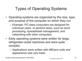 © Cengage Learning 2017
Types of Operating Systems
• Operating systems are organized by the size, type,
and purpose of the computer on which they run
– Example: PC-class computers are designed for
individual users to perform tasks, such as word
processing, spreadsheet management, and
networking with other computers
• Early operating systems were written for large,
refrigerator-sized machines and were quite
complex
– Applications were written with efficient code and
appearance was very basic
Guide to Operating Systems, 5th Edition 27
 