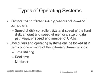 © Cengage Learning 2017
Types of Operating Systems
• Factors that differentiate high-end and low-end
computers:
– Speed of disk controller, size and speed of the hard
disk, amount and speed of memory, size of data
pathways, or speed and number of CPUs
• Computers and operating systems can be looked at in
terms of one or more of the following characteristics:
– Time sharing
– Real time
– Multiuser
Guide to Operating Systems, 5th Edition 29
 