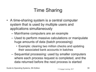 © Cengage Learning 2017
Time Sharing
• A time-sharing system is a central computer
system that is used by multiple users and
applications simultaneously
– Mainframe computers are an example
– Used to perform massive calculations or manipulate
huge amounts of data (batch processing)
• Example: clearing two million checks and updating
their associated bank accounts in batches
– Sequential processing: used by smaller computers
where each process request is completed, and the
data returned before the next process is started
Guide to Operating Systems, 5th Edition 30
 