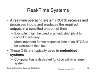 © Cengage Learning 2017
Real-Time Systems
• A real-time operating system (ROTS) receives and
processes inputs and produces the required
outputs in a specified amount of time
– Example: might be used in an industrial plant to
control machinery
– More important for the response time of an RTOS to
be consistent than fast
• These OSs are typically used in embedded
systems
– Computer has a dedicated function within a larger
system
Guide to Operating Systems, 5th Edition 32
 