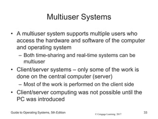 © Cengage Learning 2017
Multiuser Systems
• A multiuser system supports multiple users who
access the hardware and software of the computer
and operating system
– Both time-sharing and real-time systems can be
multiuser
• Client/server systems – only some of the work is
done on the central computer (server)
– Most of the work is performed on the client side
• Client/server computing was not possible until the
PC was introduced
Guide to Operating Systems, 5th Edition 33
 