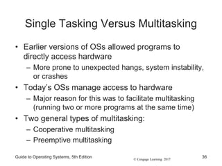 © Cengage Learning 2017
Single Tasking Versus Multitasking
• Earlier versions of OSs allowed programs to
directly access hardware
– More prone to unexpected hangs, system instability,
or crashes
• Today’s OSs manage access to hardware
– Major reason for this was to facilitate multitasking
(running two or more programs at the same time)
• Two general types of multitasking:
– Cooperative multitasking
– Preemptive multitasking
Guide to Operating Systems, 5th Edition 36
 