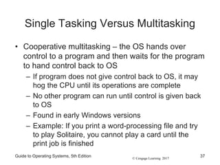 © Cengage Learning 2017
Single Tasking Versus Multitasking
• Cooperative multitasking – the OS hands over
control to a program and then waits for the program
to hand control back to OS
– If program does not give control back to OS, it may
hog the CPU until its operations are complete
– No other program can run until control is given back
to OS
– Found in early Windows versions
– Example: If you print a word-processing file and try
to play Solitaire, you cannot play a card until the
print job is finished
Guide to Operating Systems, 5th Edition 37
 