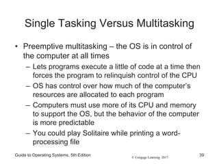 © Cengage Learning 2017
Single Tasking Versus Multitasking
• Preemptive multitasking – the OS is in control of
the computer at all times
– Lets programs execute a little of code at a time then
forces the program to relinquish control of the CPU
– OS has control over how much of the computer’s
resources are allocated to each program
– Computers must use more of its CPU and memory
to support the OS, but the behavior of the computer
is more predictable
– You could play Solitaire while printing a word-
processing file
Guide to Operating Systems, 5th Edition 39
 