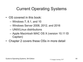 © Cengage Learning 2017
Current Operating Systems
• OS covered in this book:
– Windows 7, 8.1, and 10
– Windows Server 2008, 2012, and 2016
– UNIX/Linux distributions
– Apple Macintosh MAC OS X (version 10.11 El
Capitan)
• Chapter 2 covers these OSs in more detail
Guide to Operating Systems, 5th Edition 44
 