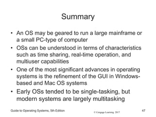 © Cengage Learning 2017
Summary
• An OS may be geared to run a large mainframe or
a small PC-type of computer
• OSs can be understood in terms of characteristics
such as time sharing, real-time operation, and
multiuser capabilities
• One of the most significant advances in operating
systems is the refinement of the GUI in Windows-
based and Mac OS systems
• Early OSs tended to be single-tasking, but
modern systems are largely multitasking
Guide to Operating Systems, 5th Edition 47
 