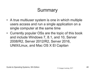 © Cengage Learning 2017
Summary
• A true multiuser system is one in which multiple
users access and run a single application on a
single computer at the same time
• Currently popular OSs are the topic of this book
and include Windows 7, 8.1, and 10, Server
2008/R2, Server 2012/R2, Server 2016,
UNIX/Linux, and Mac OS X El Capitan
Guide to Operating Systems, 5th Edition 48
 