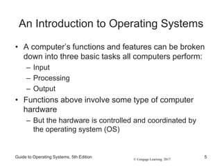 © Cengage Learning 2017
An Introduction to Operating Systems
• A computer’s functions and features can be broken
down into three basic tasks all computers perform:
– Input
– Processing
– Output
• Functions above involve some type of computer
hardware
– But the hardware is controlled and coordinated by
the operating system (OS)
Guide to Operating Systems, 5th Edition 5
 