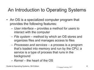 © Cengage Learning 2017
An Introduction to Operating Systems
• An OS is a specialized computer program that
provides the following features:
– User interface – provides a method for users to
interact with the computer
– File system – method by which an OS stores and
organizes files and manages access to files
– Processes and services – a process is a program
that’s loaded into memory and run by the CPU; a
service is a type of process that runs in the
background
– Kernel – the heart of the OS
Guide to Operating Systems, 5th Edition 6
 