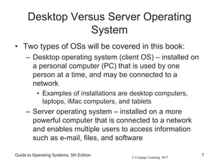 © Cengage Learning 2017
Desktop Versus Server Operating
System
• Two types of OSs will be covered in this book:
– Desktop operating system (client OS) – installed on
a personal computer (PC) that is used by one
person at a time, and may be connected to a
network
• Examples of installations are desktop computers,
laptops, iMac computers, and tablets
– Server operating system – installed on a more
powerful computer that is connected to a network
and enables multiple users to access information
such as e-mail, files, and software
Guide to Operating Systems, 5th Edition 7
 