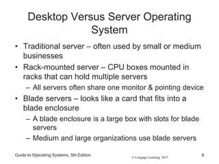 © Cengage Learning 2017
Desktop Versus Server Operating
System
• Traditional server – often used by small or medium
businesses
• Rack-mounted server – CPU boxes mounted in
racks that can hold multiple servers
– All servers often share one monitor & pointing device
• Blade servers – looks like a card that fits into a
blade enclosure
– A blade enclosure is a large box with slots for blade
servers
– Medium and large organizations use blade servers
Guide to Operating Systems, 5th Edition 8
 