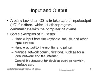 © Cengage Learning 2017
Input and Output
• A basic task of an OS is to take care of input/output
(I/O) functions, which let other programs
communicate with the computer hardware
• Some examples of I/O tasks:
– Handle input from the keyboard, mouse, and other
input devices
– Handle output to the monitor and printer
– Manage network communications, such as for a
local network and the Internet
– Control input/output for devices such as network
interface card
Guide to Operating Systems, 5th Edition 9
 