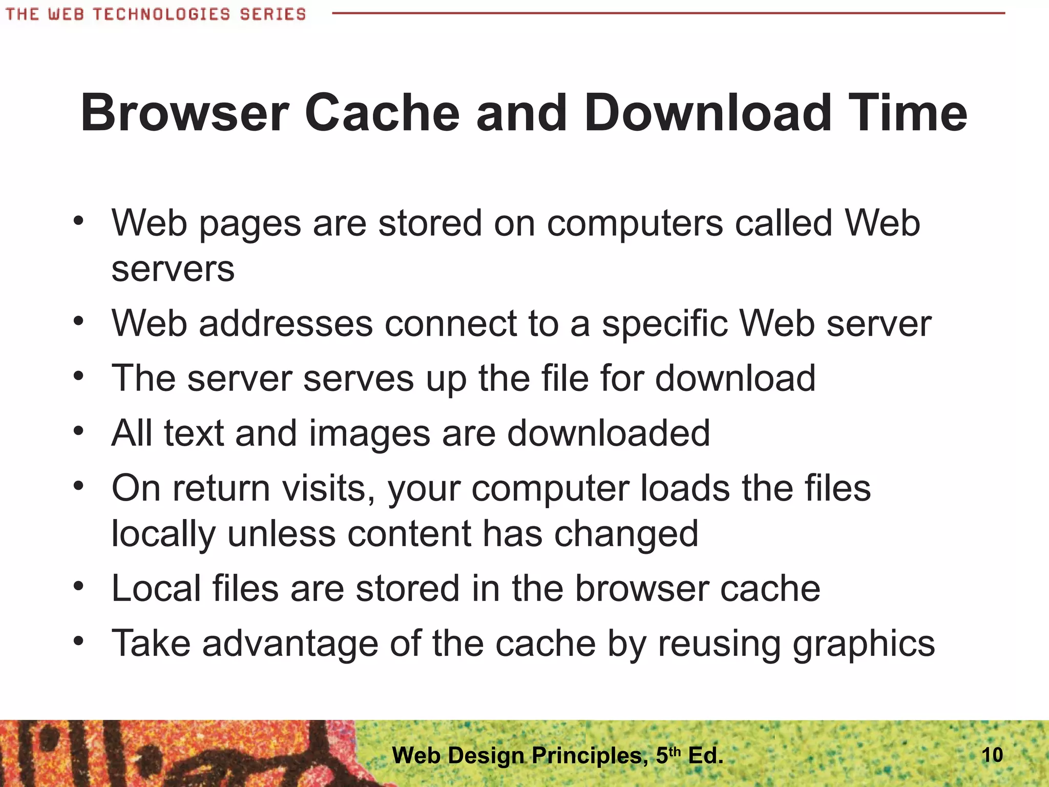 Browser Cache and Download Time
• Web pages are stored on computers called Web
servers
• Web addresses connect to a specific Web server
• The server serves up the file for download
• All text and images are downloaded
• On return visits, your computer loads the files
locally unless content has changed
• Local files are stored in the browser cache
• Take advantage of the cache by reusing graphics
10Web Design Principles, 5th
Ed.
 
