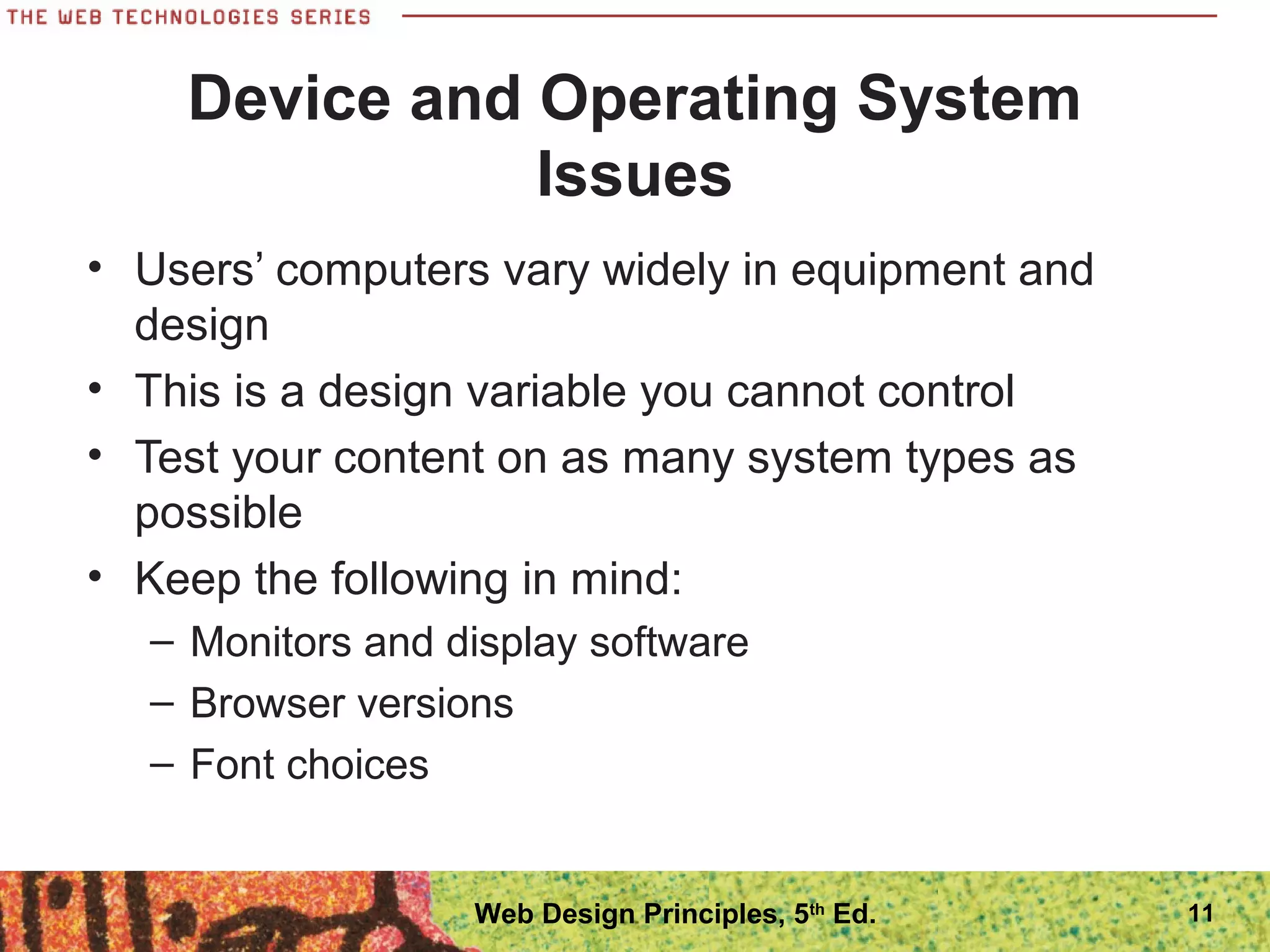 Device and Operating System
Issues
• Users’ computers vary widely in equipment and
design
• This is a design variable you cannot control
• Test your content on as many system types as
possible
• Keep the following in mind:
– Monitors and display software
– Browser versions
– Font choices
11Web Design Principles, 5th
Ed.
 