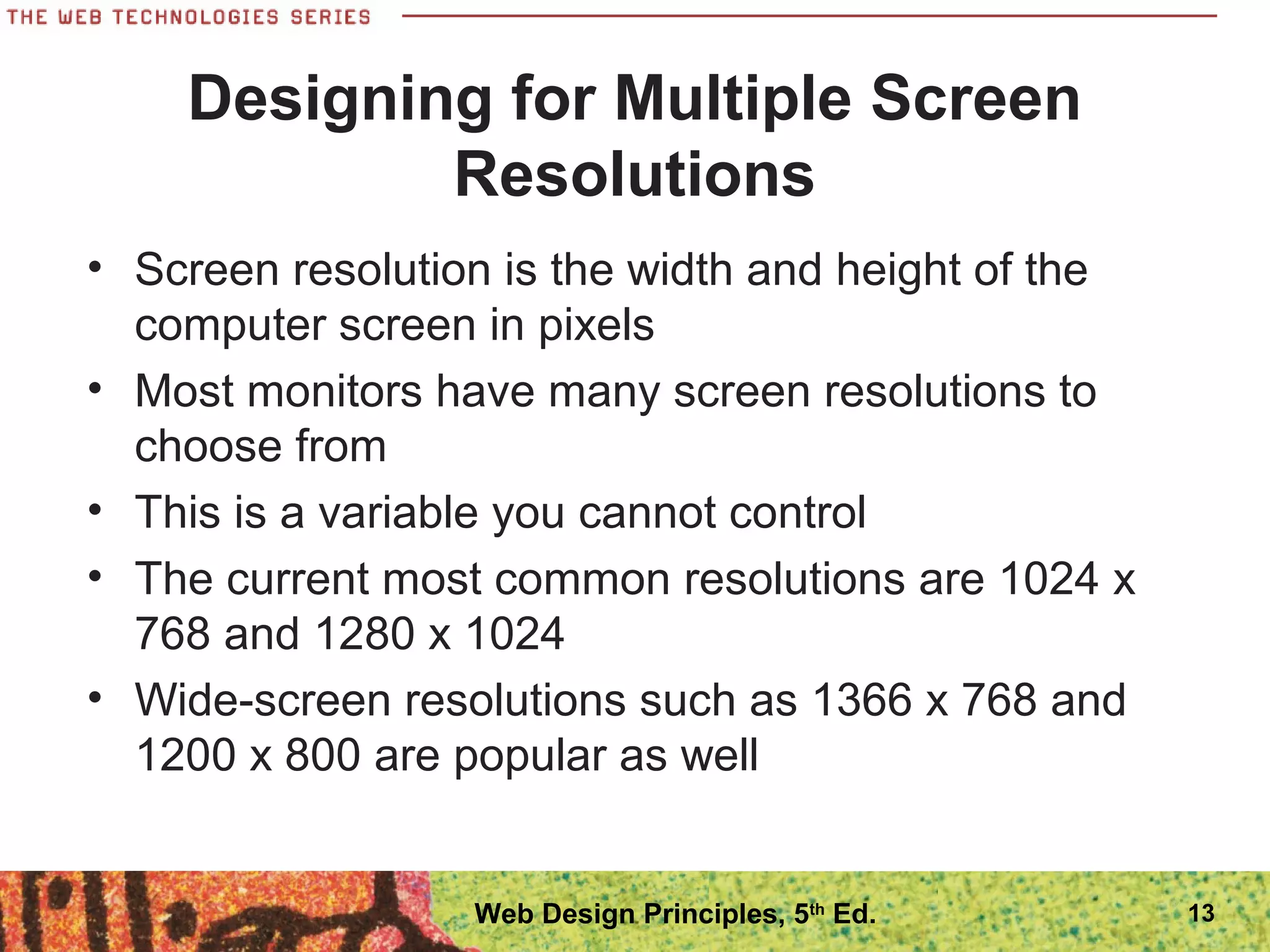 Designing for Multiple Screen
Resolutions
• Screen resolution is the width and height of the
computer screen in pixels
• Most monitors have many screen resolutions to
choose from
• This is a variable you cannot control
• The current most common resolutions are 1024 x
768 and 1280 x 1024
• Wide-screen resolutions such as 1366 x 768 and
1200 x 800 are popular as well
13Web Design Principles, 5th
Ed.
 