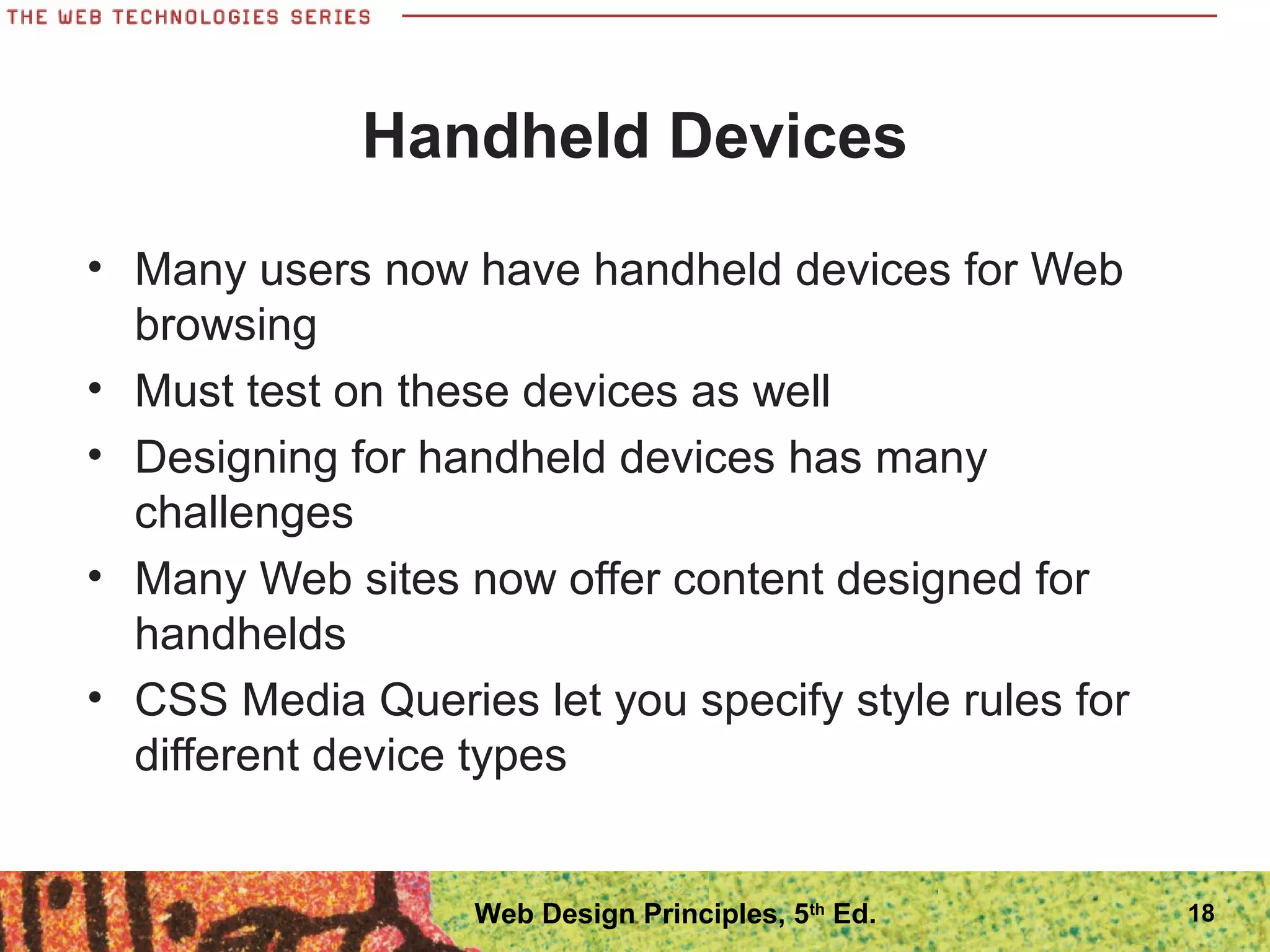 Handheld Devices
• Many users now have handheld devices for Web
browsing
• Must test on these devices as well
• Designing for handheld devices has many
challenges
• Many Web sites now offer content designed for
handhelds
• CSS Media Queries let you specify style rules for
different device types
18Web Design Principles, 5th
Ed.
 