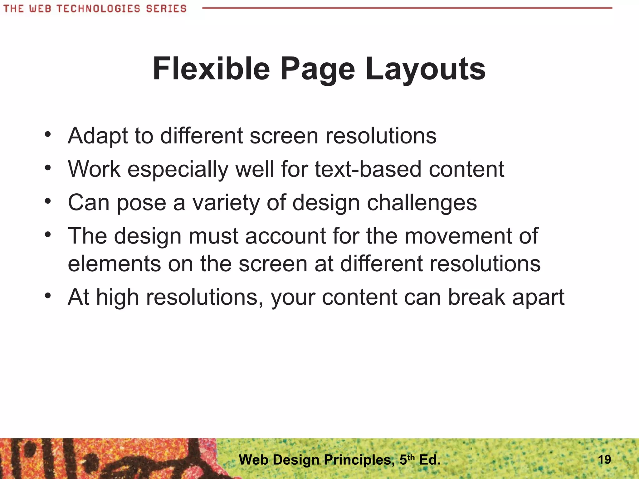 Flexible Page Layouts
• Adapt to different screen resolutions
• Work especially well for text-based content
• Can pose a variety of design challenges
• The design must account for the movement of
elements on the screen at different resolutions
• At high resolutions, your content can break apart
19Web Design Principles, 5th
Ed.
 