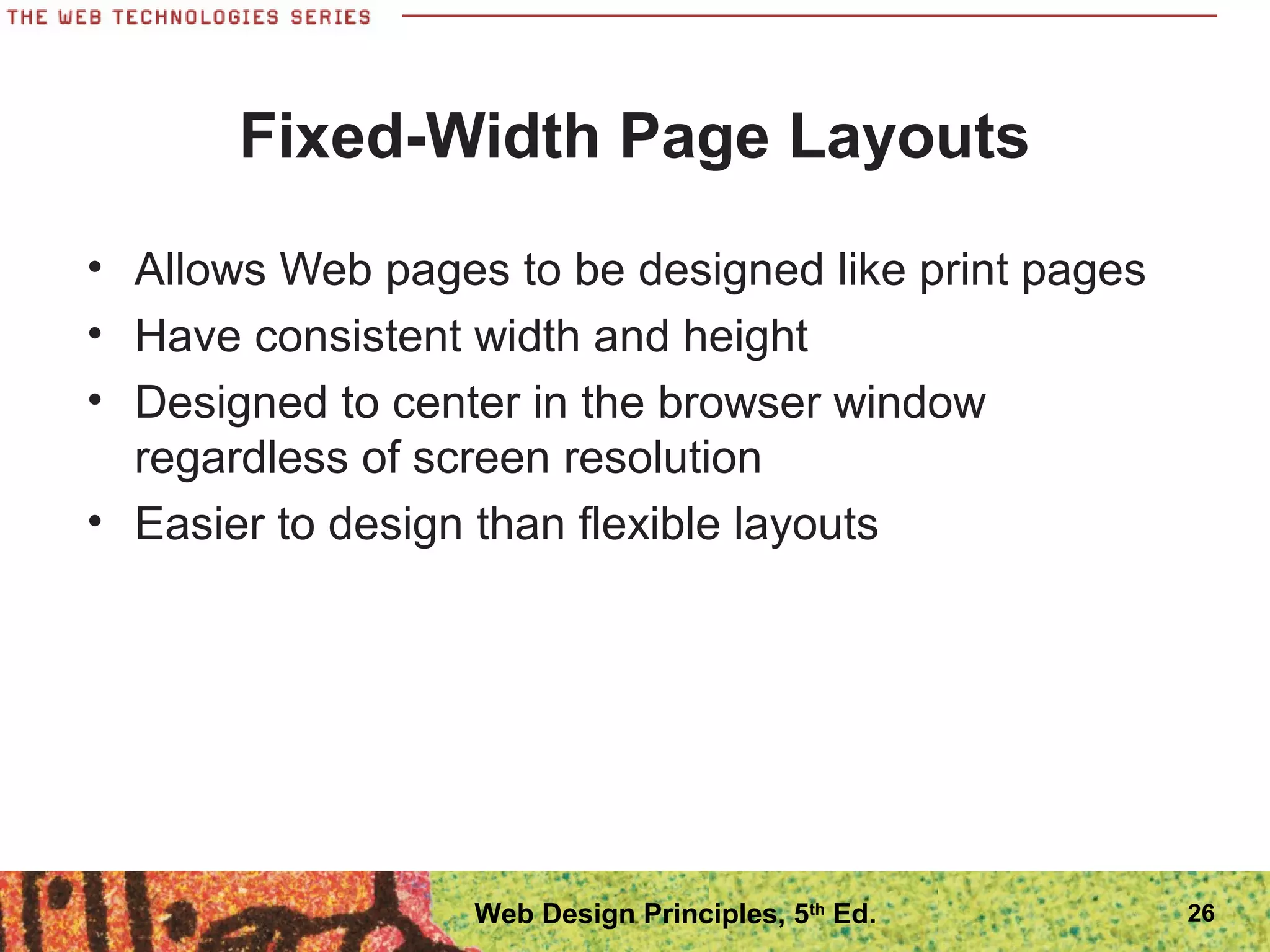 Fixed-Width Page Layouts
• Allows Web pages to be designed like print pages
• Have consistent width and height
• Designed to center in the browser window
regardless of screen resolution
• Easier to design than flexible layouts
26Web Design Principles, 5th
Ed.
 