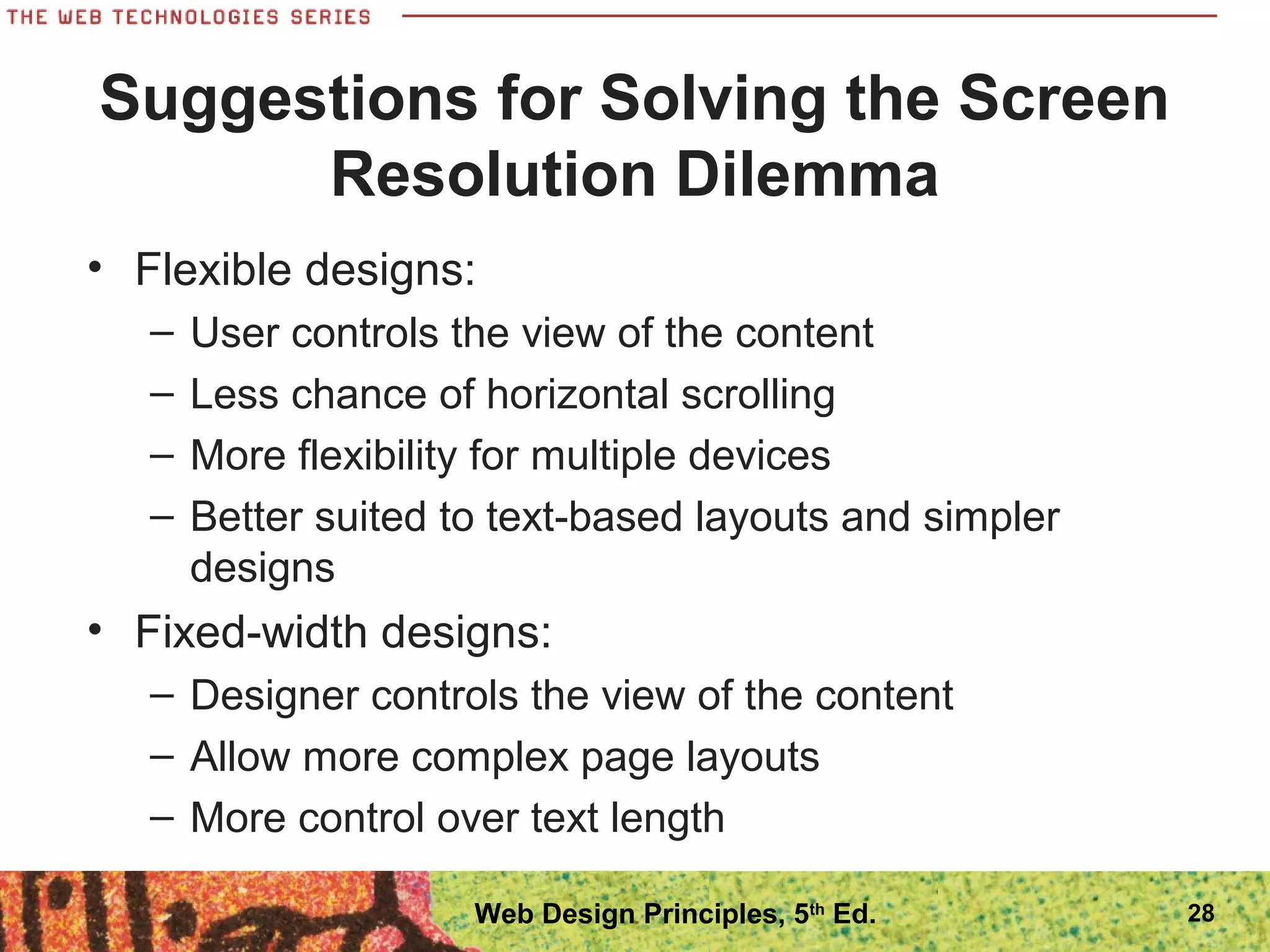 Suggestions for Solving the Screen
Resolution Dilemma
• Flexible designs:
– User controls the view of the content
– Less chance of horizontal scrolling
– More flexibility for multiple devices
– Better suited to text-based layouts and simpler
designs
• Fixed-width designs:
– Designer controls the view of the content
– Allow more complex page layouts
– More control over text length
28Web Design Principles, 5th
Ed.
 