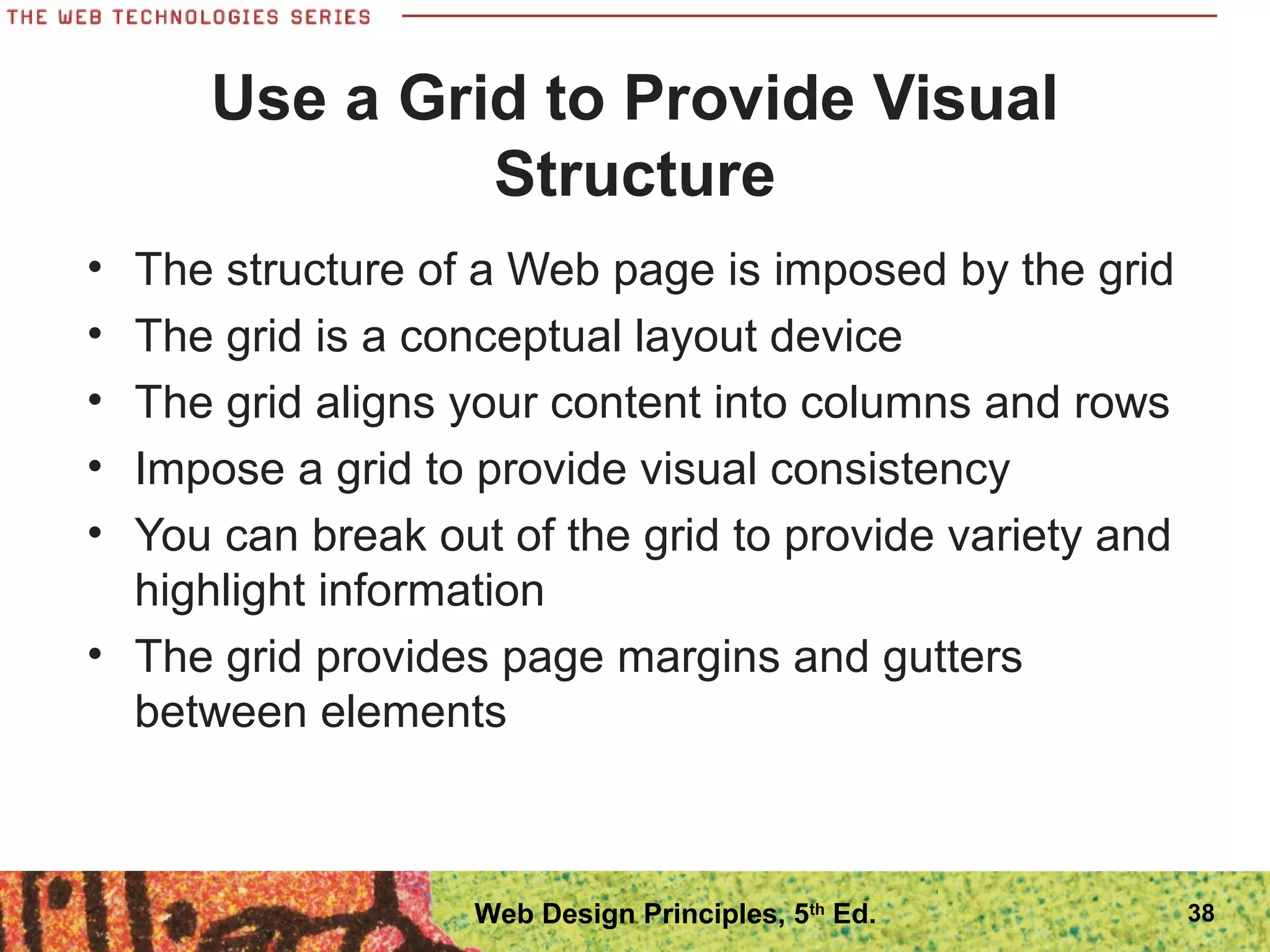 Use a Grid to Provide Visual
Structure
• The structure of a Web page is imposed by the grid
• The grid is a conceptual layout device
• The grid aligns your content into columns and rows
• Impose a grid to provide visual consistency
• You can break out of the grid to provide variety and
highlight information
• The grid provides page margins and gutters
between elements
38Web Design Principles, 5th
Ed.
 