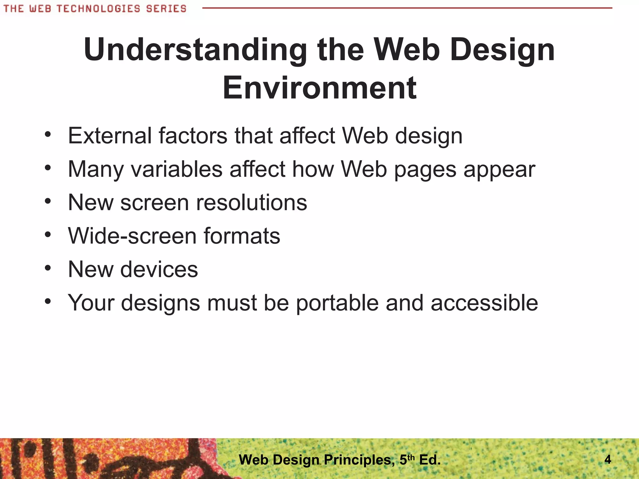 Understanding the Web Design
Environment
• External factors that affect Web design
• Many variables affect how Web pages appear
• New screen resolutions
• Wide-screen formats
• New devices
• Your designs must be portable and accessible
4Web Design Principles, 5th
Ed.
 