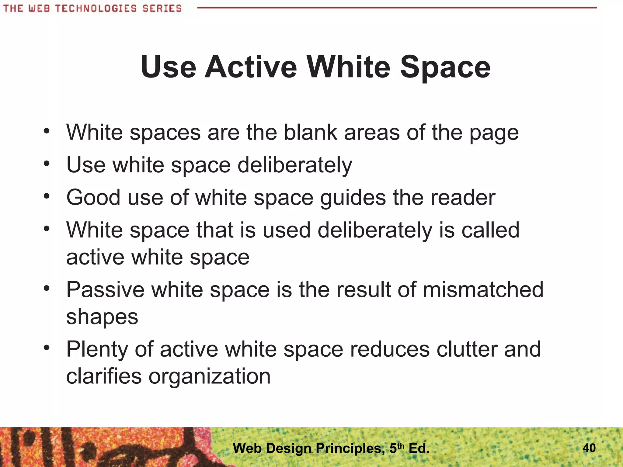 Use Active White Space
• White spaces are the blank areas of the page
• Use white space deliberately
• Good use of white space guides the reader
• White space that is used deliberately is called
active white space
• Passive white space is the result of mismatched
shapes
• Plenty of active white space reduces clutter and
clarifies organization
40Web Design Principles, 5th
Ed.
 