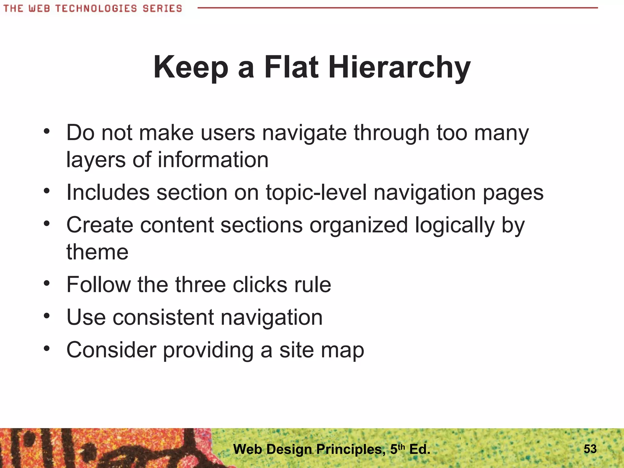 Keep a Flat Hierarchy
• Do not make users navigate through too many
layers of information
• Includes section on topic-level navigation pages
• Create content sections organized logically by
theme
• Follow the three clicks rule
• Use consistent navigation
• Consider providing a site map
53Web Design Principles, 5th
Ed.
 