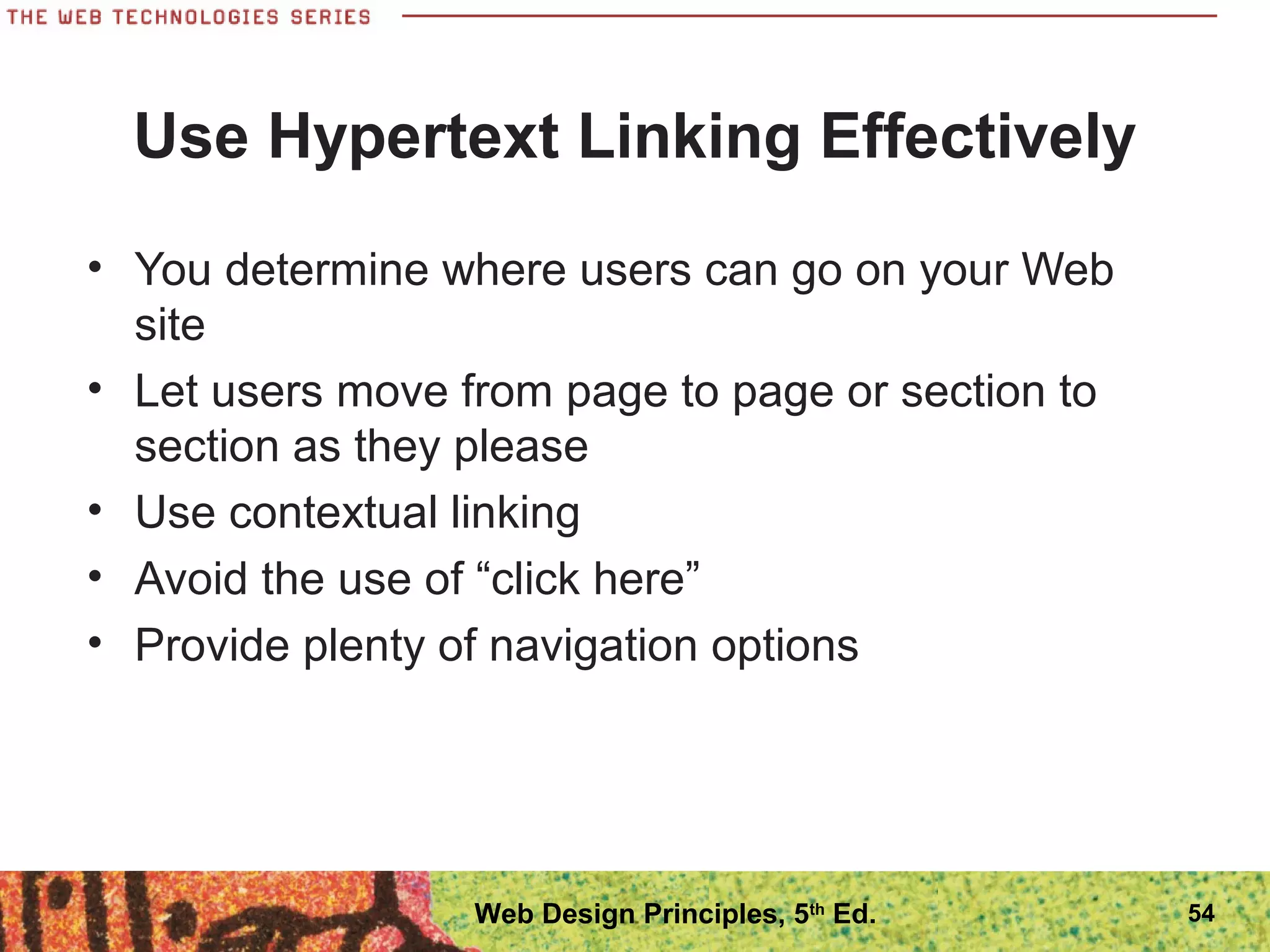 Use Hypertext Linking Effectively
• You determine where users can go on your Web
site
• Let users move from page to page or section to
section as they please
• Use contextual linking
• Avoid the use of “click here”
• Provide plenty of navigation options
54Web Design Principles, 5th
Ed.
 