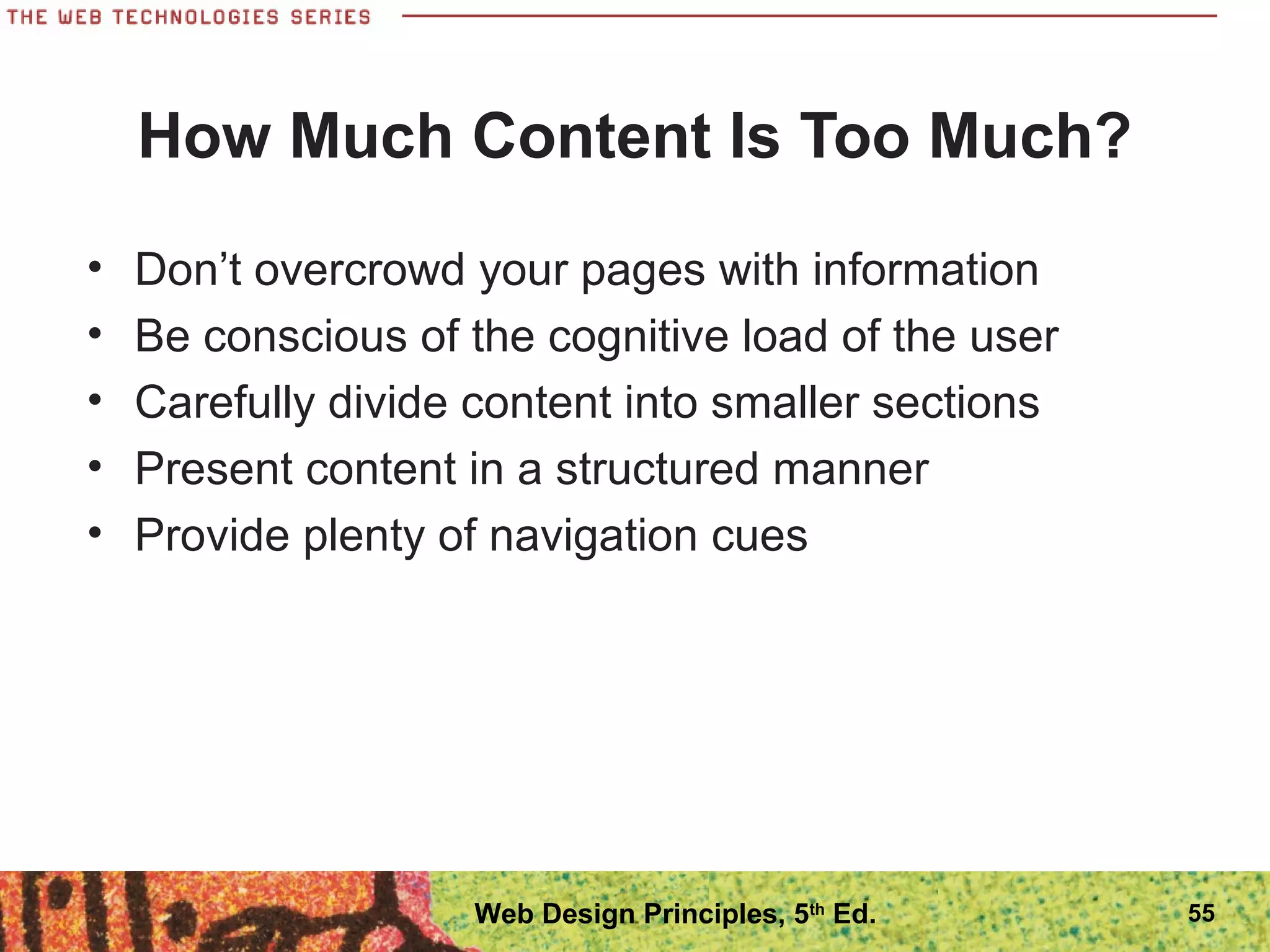 How Much Content Is Too Much?
• Don’t overcrowd your pages with information
• Be conscious of the cognitive load of the user
• Carefully divide content into smaller sections
• Present content in a structured manner
• Provide plenty of navigation cues
55Web Design Principles, 5th
Ed.
 