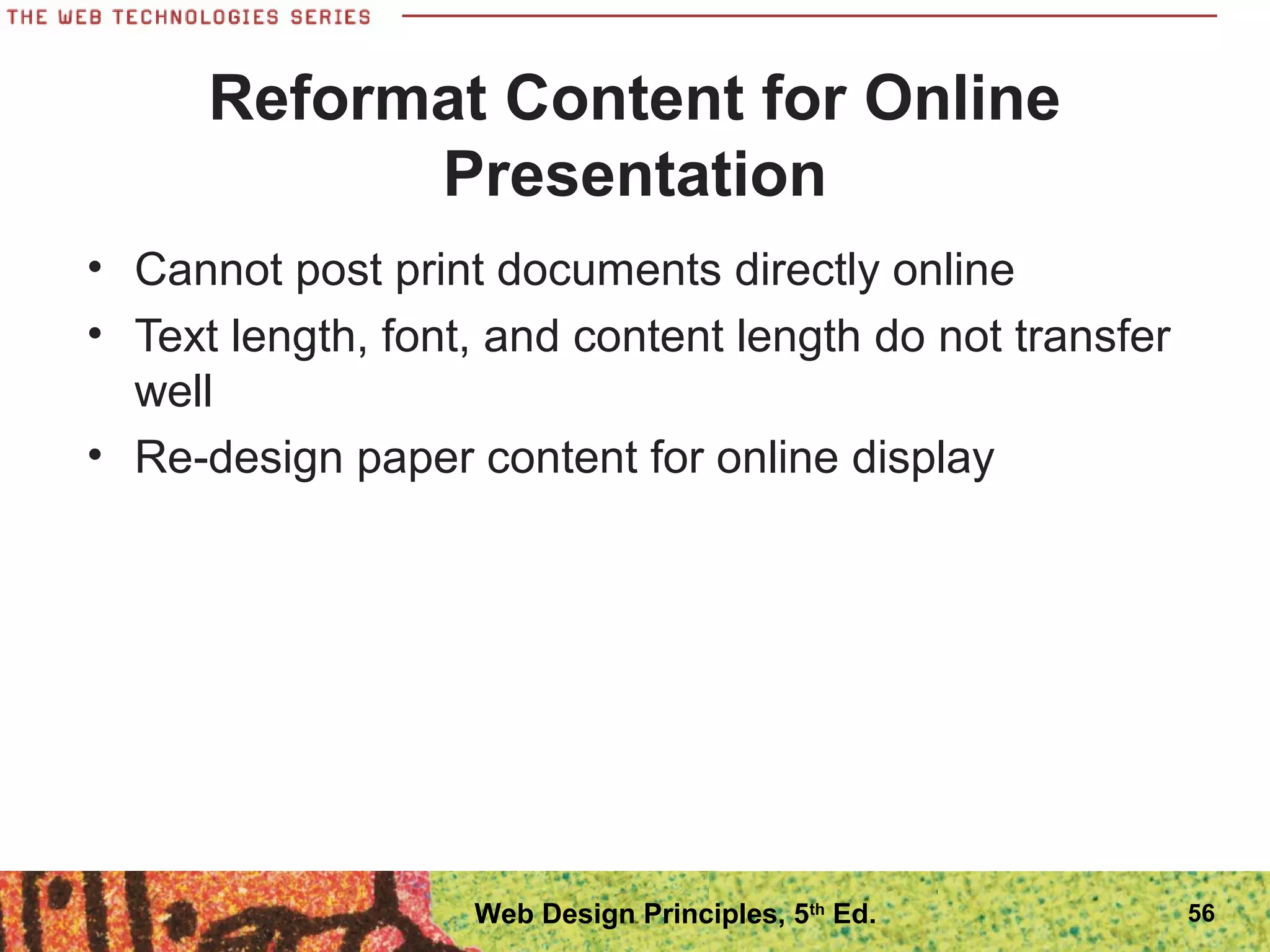 Reformat Content for Online
Presentation
• Cannot post print documents directly online
• Text length, font, and content length do not transfer
well
• Re-design paper content for online display
56Web Design Principles, 5th
Ed.
 