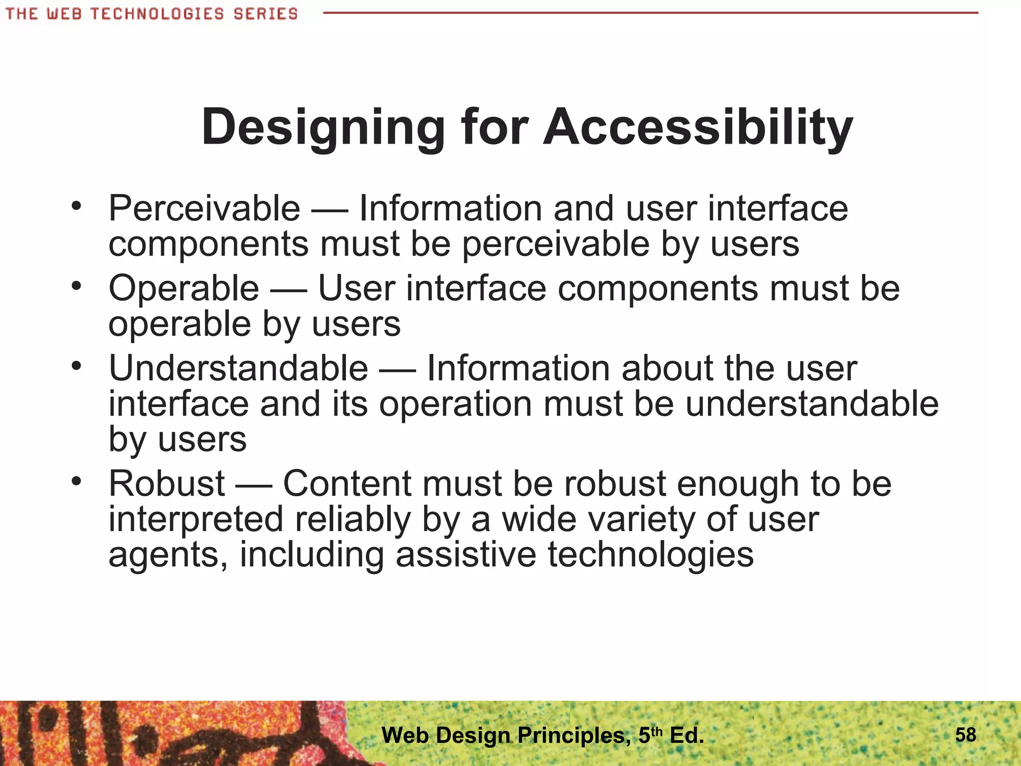 • Perceivable — Information and user interface
components must be perceivable by users
• Operable — User interface components must be
operable by users
• Understandable — Information about the user
interface and its operation must be understandable
by users
• Robust — Content must be robust enough to be
interpreted reliably by a wide variety of user
agents, including assistive technologies
Designing for Accessibility
58Web Design Principles, 5th
Ed.
 