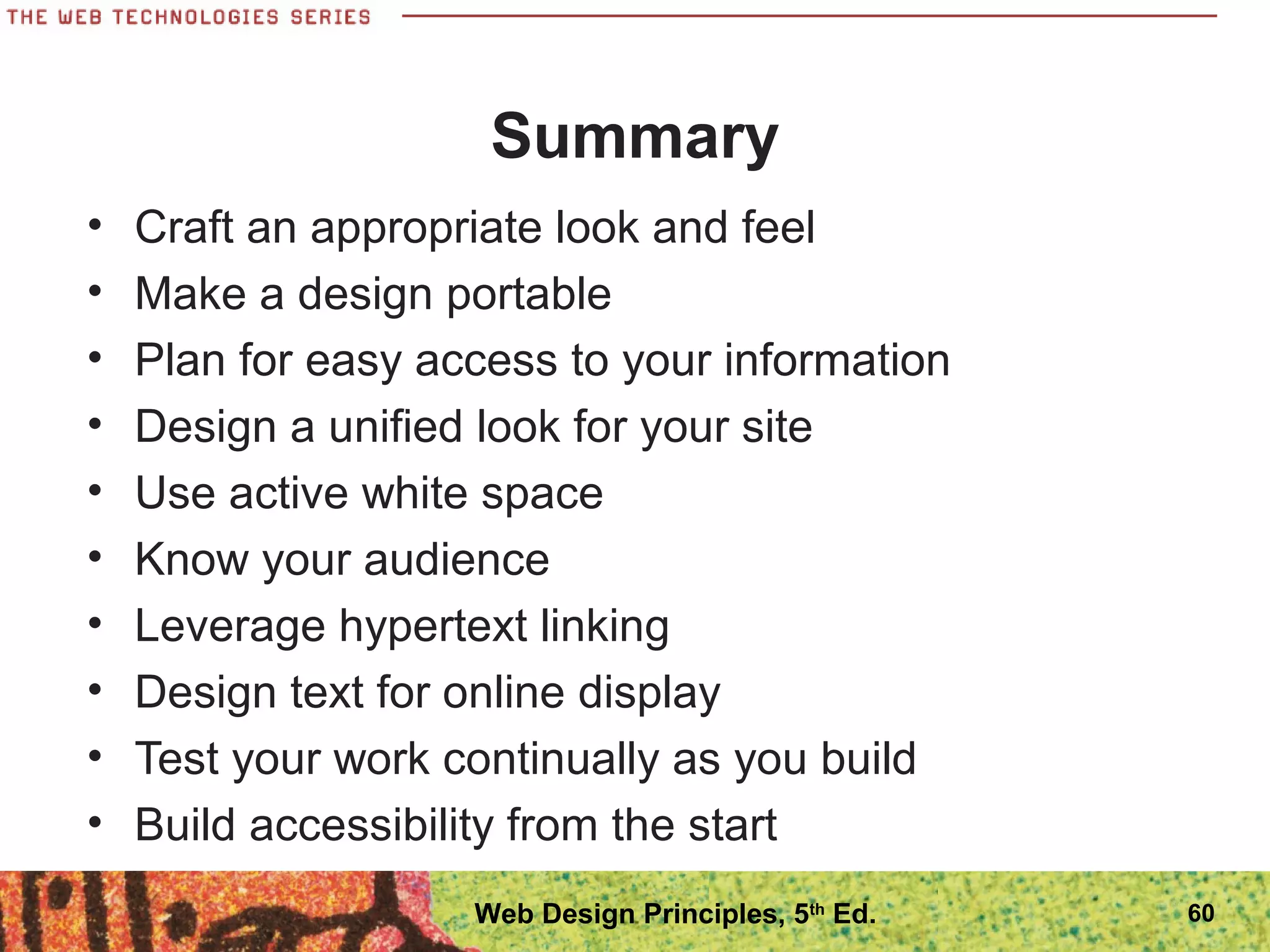 Summary
• Craft an appropriate look and feel
• Make a design portable
• Plan for easy access to your information
• Design a unified look for your site
• Use active white space
• Know your audience
• Leverage hypertext linking
• Design text for online display
• Test your work continually as you build
• Build accessibility from the start
60Web Design Principles, 5th
Ed.
 
