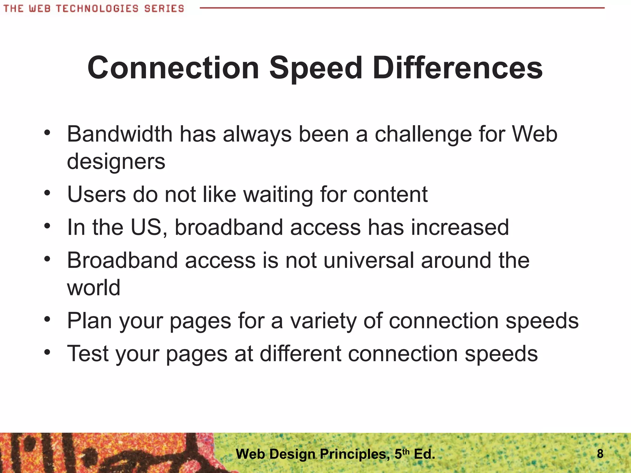 Connection Speed Differences
• Bandwidth has always been a challenge for Web
designers
• Users do not like waiting for content
• In the US, broadband access has increased
• Broadband access is not universal around the
world
• Plan your pages for a variety of connection speeds
• Test your pages at different connection speeds
8Web Design Principles, 5th
Ed.
 