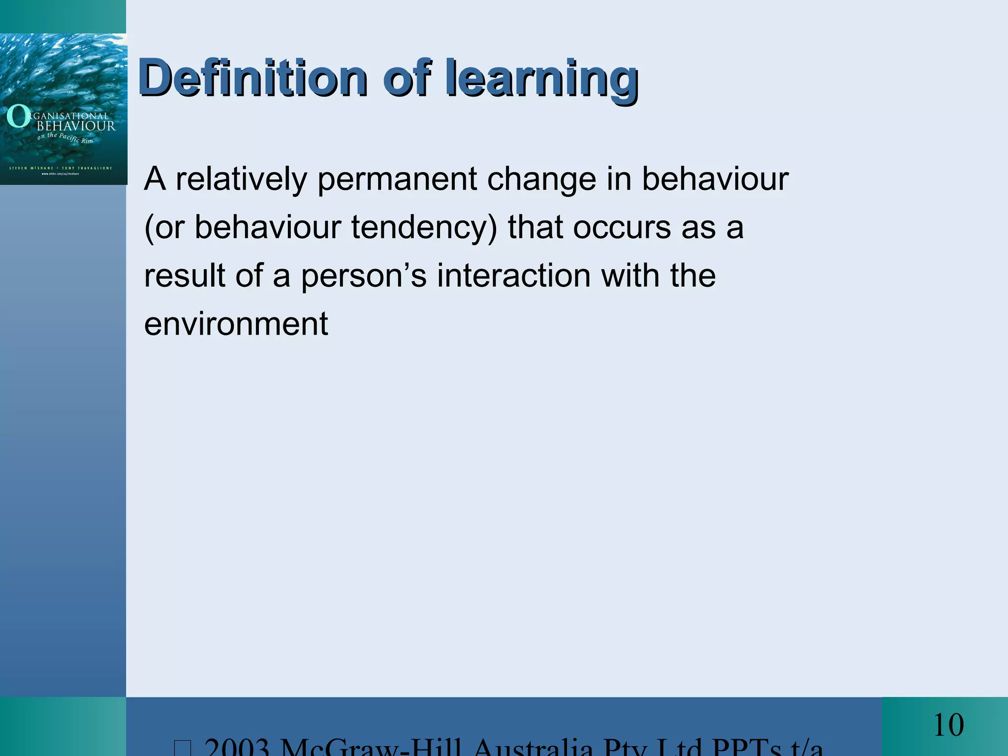 10
Definition of learningDefinition of learning
A relatively permanent change in behaviour
(or behaviour tendency) that occurs as a
result of a person’s interaction with the
environment
 