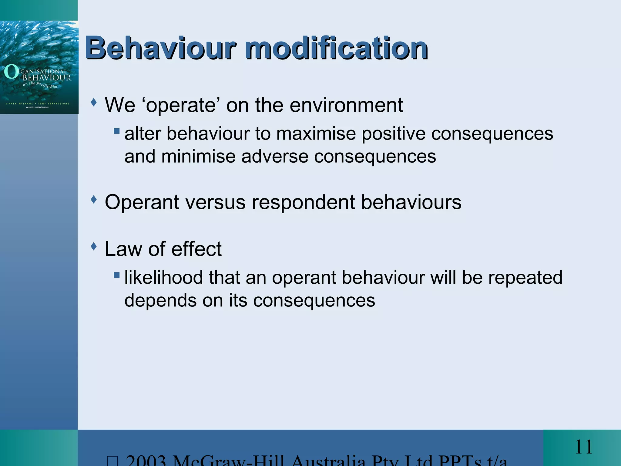 11
Behaviour modificationBehaviour modification
 We ‘operate’ on the environment
 alter behaviour to maximise positive consequences
and minimise adverse consequences
 Operant versus respondent behaviours
 Law of effect
 likelihood that an operant behaviour will be repeated
depends on its consequences
 