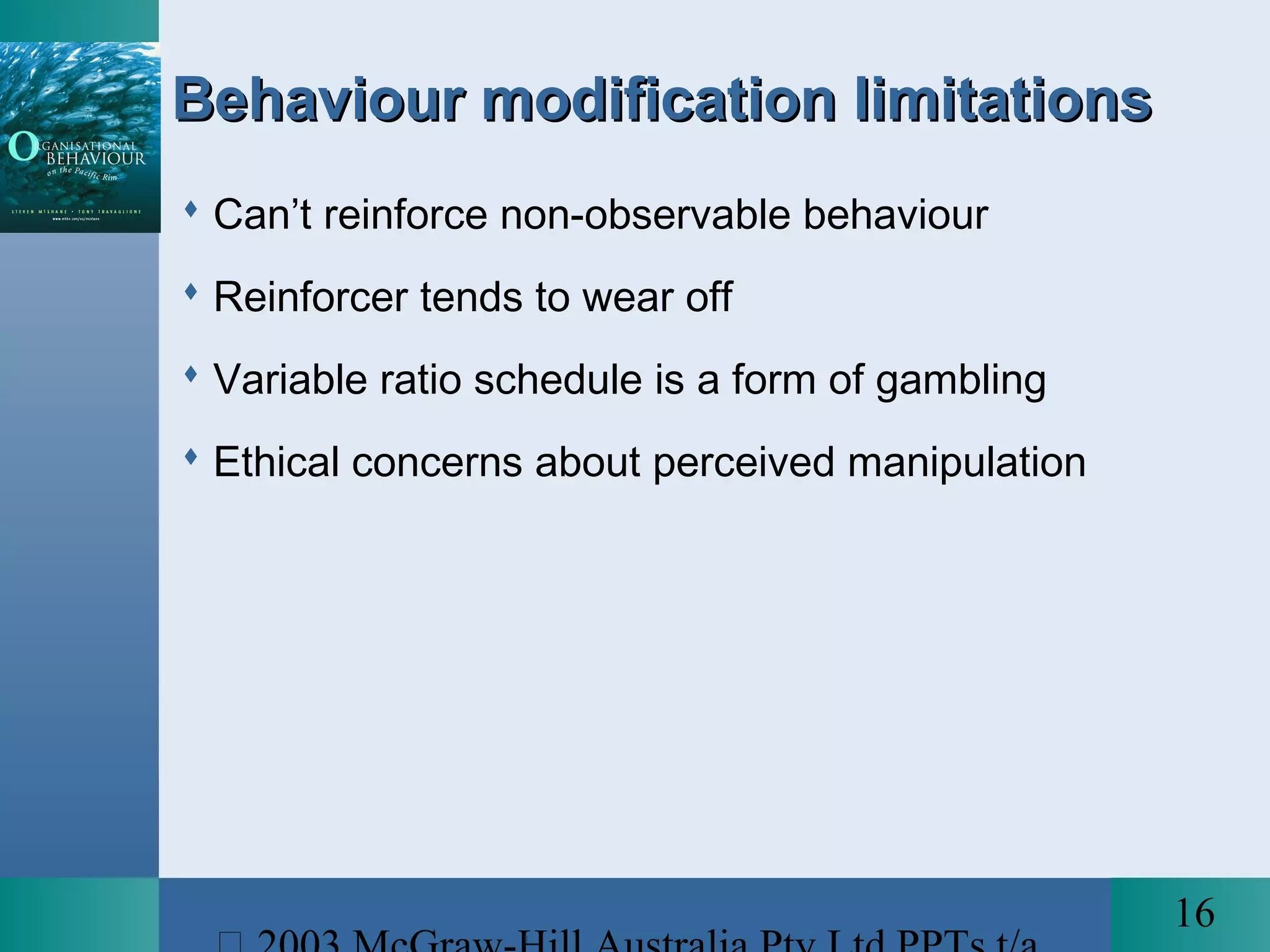 16
Behaviour modification limitationsBehaviour modification limitations
 Can’t reinforce non-observable behaviour
 Reinforcer tends to wear off
 Variable ratio schedule is a form of gambling
 Ethical concerns about perceived manipulation
 
