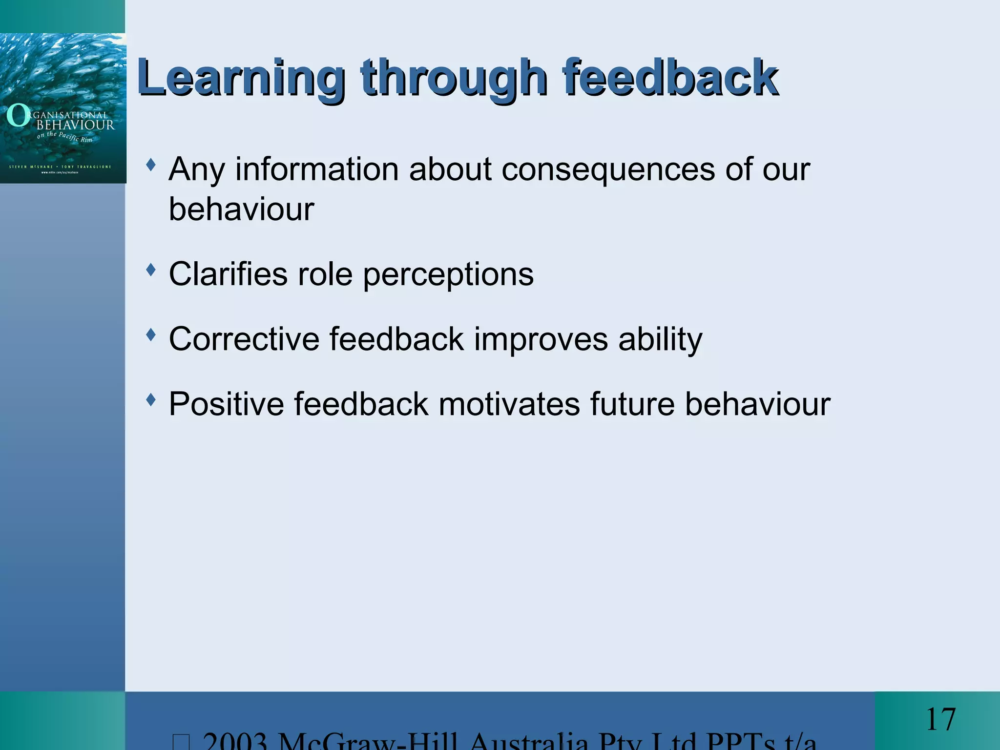 17
Learning through feedbackLearning through feedback
 Any information about consequences of our
behaviour
 Clarifies role perceptions
 Corrective feedback improves ability
 Positive feedback motivates future behaviour
 