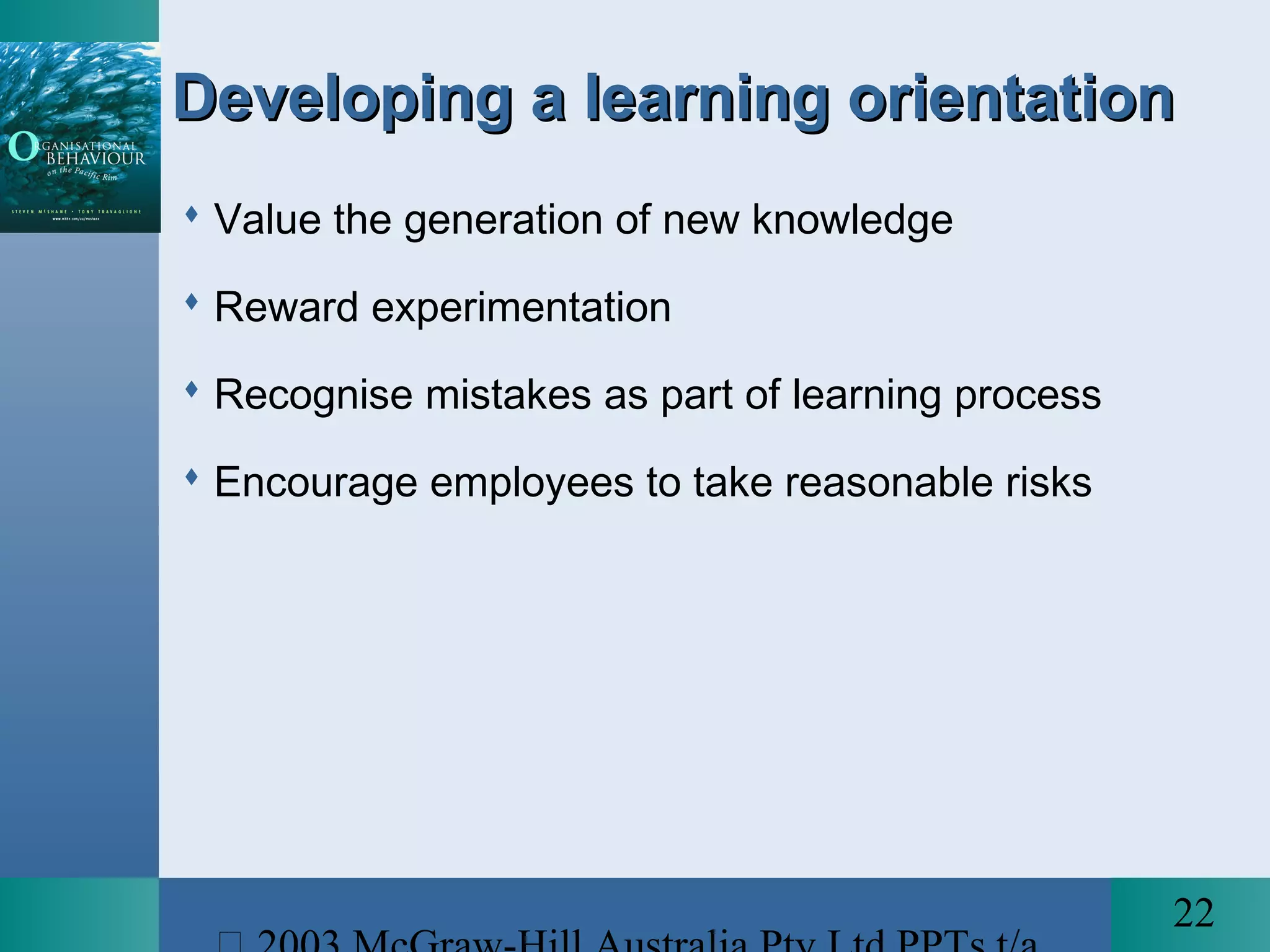 22
Developing a learning orientationDeveloping a learning orientation
 Value the generation of new knowledge
 Reward experimentation
 Recognise mistakes as part of learning process
 Encourage employees to take reasonable risks
 