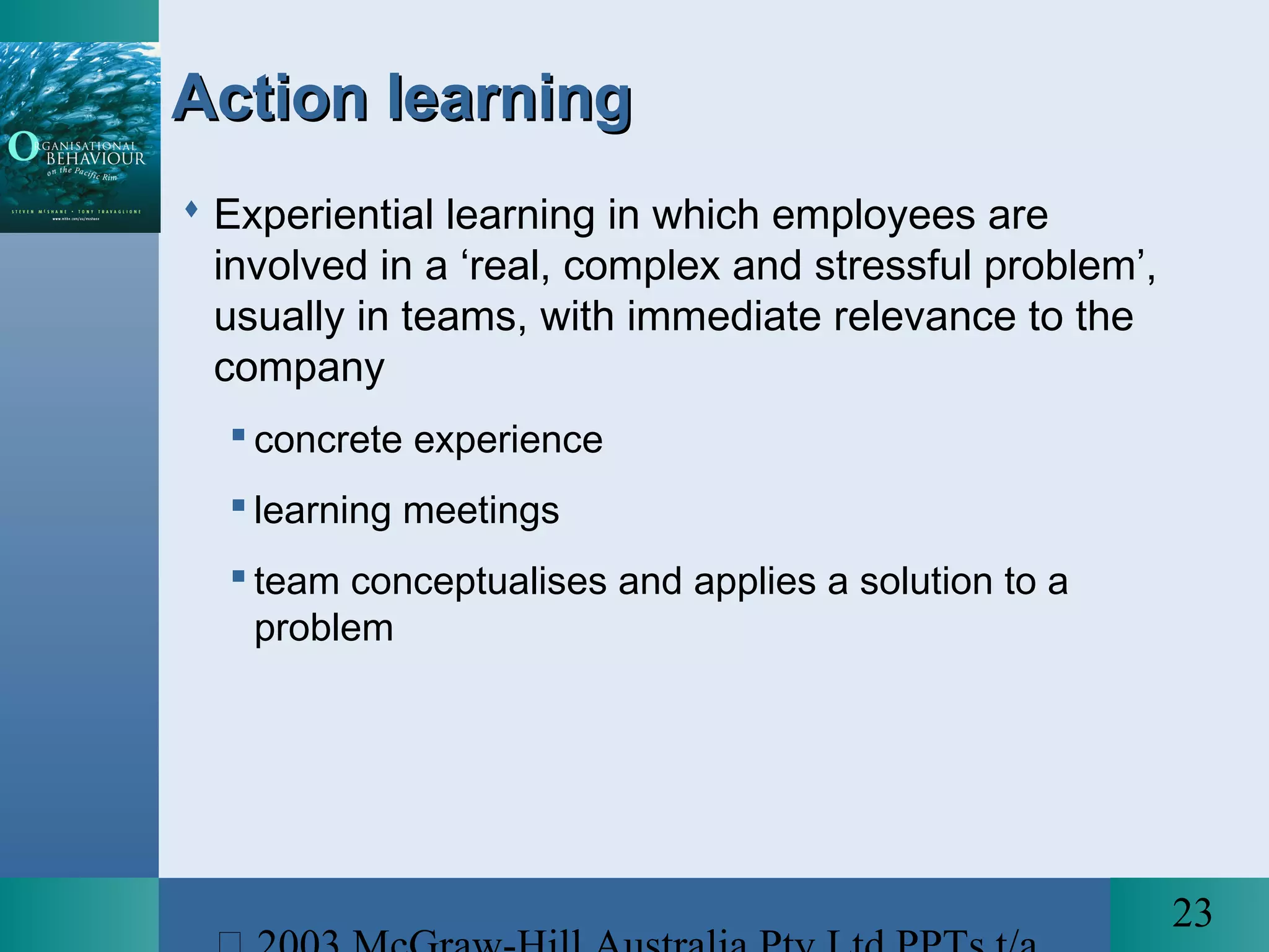 23
Action learningAction learning
 Experiential learning in which employees are
involved in a ‘real, complex and stressful problem’,
usually in teams, with immediate relevance to the
company
 concrete experience
 learning meetings
 team conceptualises and applies a solution to a
problem
 