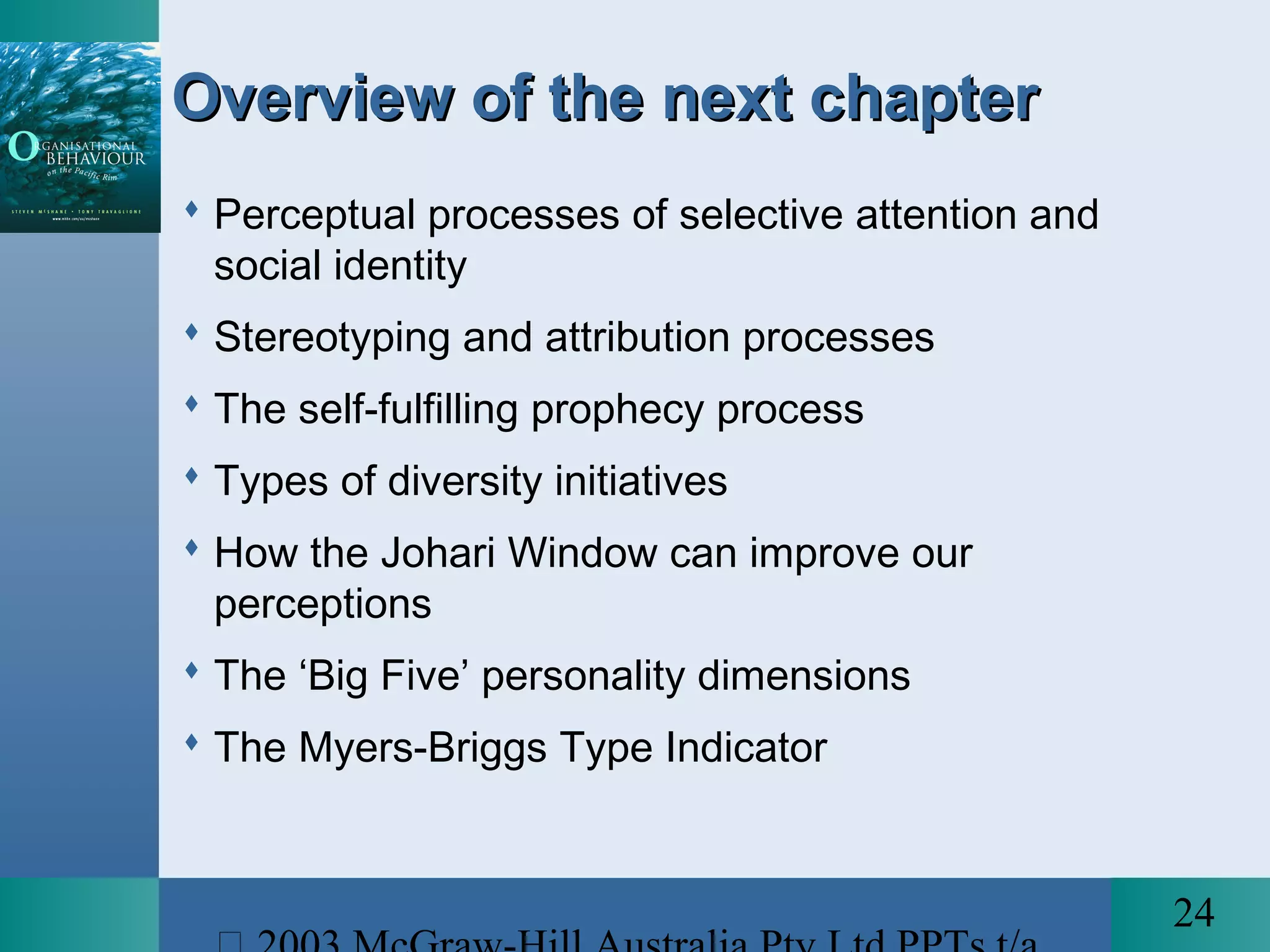 24
Overview of the next chapterOverview of the next chapter
 Perceptual processes of selective attention and
social identity
 Stereotyping and attribution processes
 The self-fulfilling prophecy process
 Types of diversity initiatives
 How the Johari Window can improve our
perceptions
 The ‘Big Five’ personality dimensions
 The Myers-Briggs Type Indicator
 