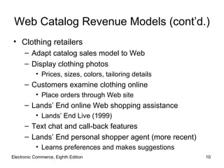 Web Catalog Revenue Models (cont’d.)
• Clothing retailers
      – Adapt catalog sales model to Web
      – Display clothing photos
           • Prices, sizes, colors, tailoring details
      – Customers examine clothing online
           • Place orders through Web site
      – Lands’ End online Web shopping assistance
           • Lands’ End Live (1999)
      – Text chat and call-back features
      – Lands’ End personal shopper agent (more recent)
           • Learns preferences and makes suggestions
Electronic Commerce, Eighth Edition                       10
 