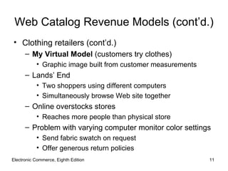 Web Catalog Revenue Models (cont’d.)
• Clothing retailers (cont’d.)
      – My Virtual Model (customers try clothes)
           • Graphic image built from customer measurements
      – Lands’ End
           • Two shoppers using different computers
           • Simultaneously browse Web site together
      – Online overstocks stores
           • Reaches more people than physical store
      – Problem with varying computer monitor color settings
           • Send fabric swatch on request
           • Offer generous return policies
Electronic Commerce, Eighth Edition                           11
 